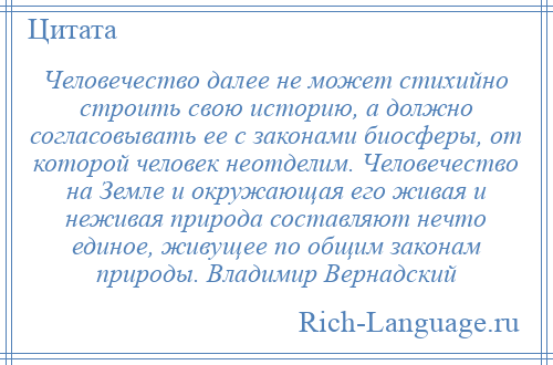
    Человечество далее не может стихийно строить свою историю, а должно согласовывать ее с законами биосферы, от которой человек неотделим. Человечество на Земле и окружающая его живая и неживая природа составляют нечто единое, живущее по общим законам природы. Владимир Вернадский