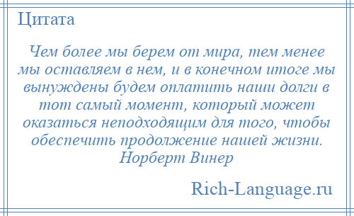 
    Чем более мы берем от мира, тем менее мы оставляем в нем, и в конечном итоге мы вынуждены будем оплатить наши долги в тот самый момент, который может оказаться неподходящим для того, чтобы обеспечить продолжение нашей жизни. Норберт Винер