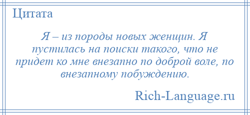 
    Я – из породы новых женщин. Я пустилась на поиски такого, что не придет ко мне внезапно по доброй воле, по внезапному побуждению.