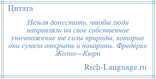 
    Нельзя допустить, чтобы люди направляли на свое собственное уничтожение те силы природы, которые они сумели открыть и покорить. Фредерик Жолио—Кюри