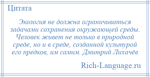 
    Экология не должна ограничиваться задачами сохранения окружающей среды. Человек живет не только в природной среде, но и в среде, созданной культурой его предков, им самим. Дмитрий Лихачёв