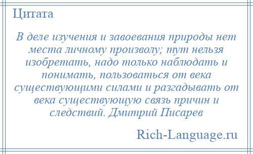 
    В деле изучения и завоевания природы нет места личному произволу; тут нельзя изобретать, надо только наблюдать и понимать, пользоваться от века существующими силами и разгадывать от века существующую связь причин и следствий. Дмитрий Писарев