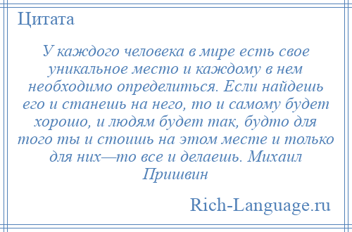 
    У каждого человека в мире есть свое уникальное место и каждому в нем необходимо определиться. Если найдешь его и станешь на него, то и самому будет хорошо, и людям будет так, будто для того ты и стоишь на этом месте и только для них—то все и делаешь. Михаил Пришвин