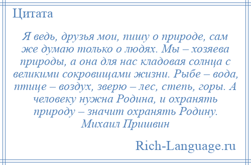 
    Я ведь, друзья мои, пишу о природе, сам же думаю только о людях. Мы – хозяева природы, а она для нас кладовая солнца с великими сокровищами жизни. Рыбе – вода, птице – воздух, зверю – лес, степь, горы. А человеку нужна Родина, и охранять природу – значит охранять Родину. Михаил Пришвин