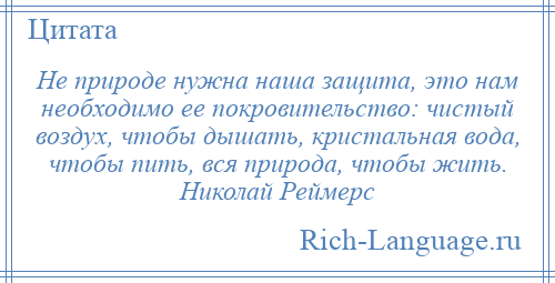 
    Не природе нужна наша защита, это нам необходимо ее покровительство: чистый воздух, чтобы дышать, кристальная вода, чтобы пить, вся природа, чтобы жить. Николай Реймерс
