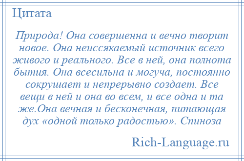 
    Природа! Она совершенна и вечно творит новое. Она неиссякаемый источник всего живого и реального. Все в ней, она полнота бытия. Она всесильна и могуча, постоянно сокрушает и непрерывно создает. Все вещи в ней и она во всем, и все одна и та же.Она вечная и бесконечная, питающая дух «одной только радостью». Спиноза