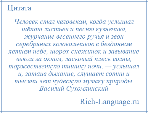 
    Человек стал человеком, когда услышал шёпот листьев и песню кузнечика, журчание весеннего ручья и звон серебряных колокольчиков в бездонном летнем небе, шорох снежинок и завывание вьюги за окном, ласковый плеск волны, торжественную тишину ночи, — услышал и, затаив дыхание, слушает сотни и тысячи лет чудесную музыку природы. Василий Сухомлинский