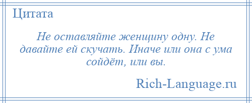 
    Не оставляйте женщину одну. Не давайте ей скучать. Иначе или она с ума сойдёт, или вы.