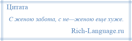 
    С женою забота, с не—женою еще хуже.