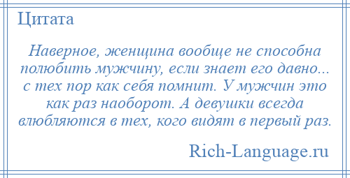 
    Наверное, женщина вообще не способна полюбить мужчину, если знает его давно... с тех пор как себя помнит. У мужчин это как раз наоборот. А девушки всегда влюбляются в тех, кого видят в первый раз.