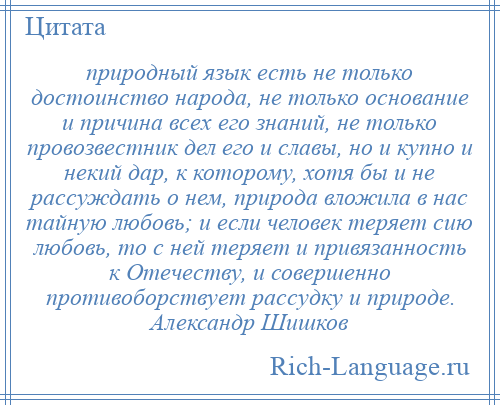 
    природный язык есть не только достоинство народа, не только основание и причина всех его знаний, не только провозвестник дел его и славы, но и купно и некий дар, к которому, хотя бы и не рассуждать о нем, природа вложила в нас тайную любовь; и если человек теряет сию любовь, то с ней теряет и привязанность к Отечеству, и совершенно противоборствует рассудку и природе. Александр Шишков