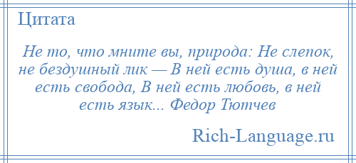 
    Не то, что мните вы, природа: Не слепок, не бездушный лик — В ней есть душа, в ней есть свобода, В ней есть любовь, в ней есть язык... Федор Тютчев