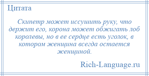 
    Скипетр может иссушить руку, что держит его, корона может обжигать лоб королевы, но в ее сердце есть уголок, в котором женщина всегда остается женщиной.
