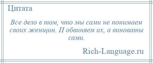
    Все дело в том, что мы сами не понимаем своих женщин. И обвиняем их, а виноваты сами.