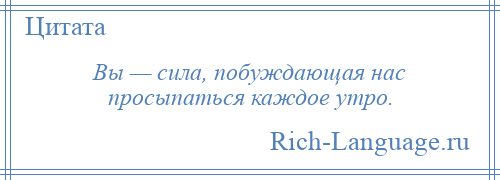 
    Вы — сила, побуждающая нас просыпаться каждое утро.