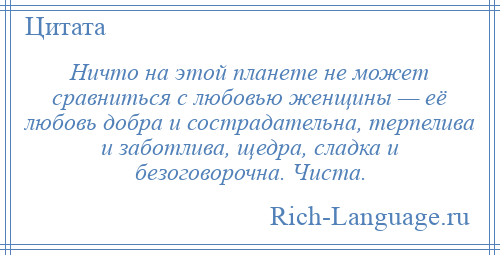 
    Ничто на этой планете не может сравниться с любовью женщины — её любовь добра и сострадательна, терпелива и заботлива, щедра, сладка и безоговорочна. Чиста.