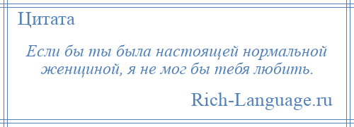 
    Если бы ты была настоящей нормальной женщиной, я не мог бы тебя любить.