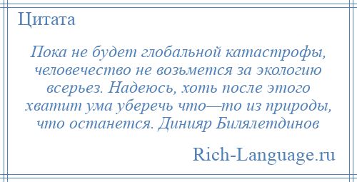 
    Пока не будет глобальной катастрофы, человечество не возьмется за экологию всерьез. Надеюсь, хоть после этого хватит ума уберечь что—то из природы, что останется. Динияр Билялетдинов