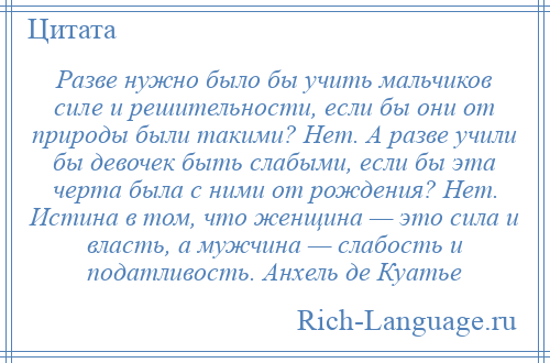 
    Разве нужно было бы учить мальчиков силе и решительности, если бы они от природы были такими? Нет. А разве учили бы девочек быть слабыми, если бы эта черта была с ними от рождения? Нет. Истина в том, что женщина — это сила и власть, а мужчина — слабость и податливость. Анхель де Куатье