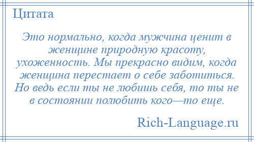 
    Это нормально, когда мужчина ценит в женщине природную красоту, ухоженность. Мы прекрасно видим, когда женщина перестает о себе заботиться. Но ведь если ты не любишь себя, то ты не в состоянии полюбить кого—то еще.