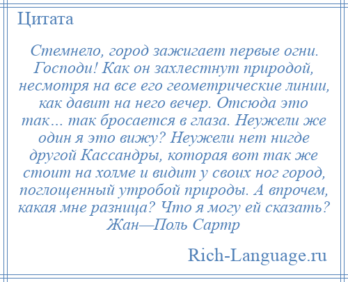 
    Стемнело, город зажигает первые огни. Господи! Как он захлестнут природой, несмотря на все его геометрические линии, как давит на него вечер. Отсюда это так… так бросается в глаза. Неужели же один я это вижу? Неужели нет нигде другой Кассандры, которая вот так же стоит на холме и видит у своих ног город, поглощенный утробой природы. А впрочем, какая мне разница? Что я могу ей сказать? Жан—Поль Сартр