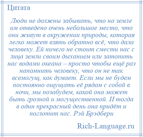 
    Люди не должны забывать, что на земле им отведено очень небольшое место, что они живут в окружении природы, которая легко может взять обратно всё, что дала человеку. Ей ничего не стоит смести нас с лица земли своим дыханием или затопить нас водами океана – просто чтобы ещё раз напомнить человеку, что он не так всемогущ, как думает. Если мы не будем постоянно ощущать её рядом с собой в ночи, мы позабудем, какой она может быть грозной и могущественной. И тогда в один прекрасный день она придёт и поглотит нас. Рэй Брэдбери