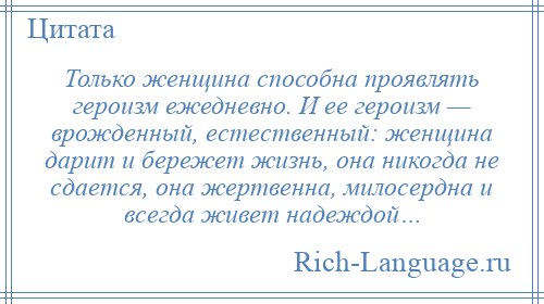 
    Только женщина способна проявлять героизм ежедневно. И ее героизм — врожденный, естественный: женщина дарит и бережет жизнь, она никогда не сдается, она жертвенна, милосердна и всегда живет надеждой…