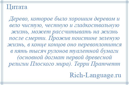 
    Дерево, которое было хорошим деревом и вело чистую, честную и гладкоствольную жизнь, может рассчитывать на жизнь после смерти. Прожив поистине зеленую жизнь, в конце концов оно перевоплотится в пять тысяч рулонов туалетной бумаги (основной догмат первой древесной религии Плоского мира). Терри Пратчетт