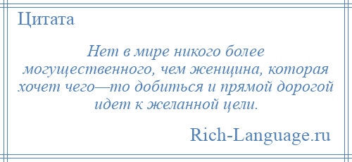 
    Нет в мире никого более могущественного, чем женщина, которая хочет чего—то добиться и прямой дорогой идет к желанной цели.