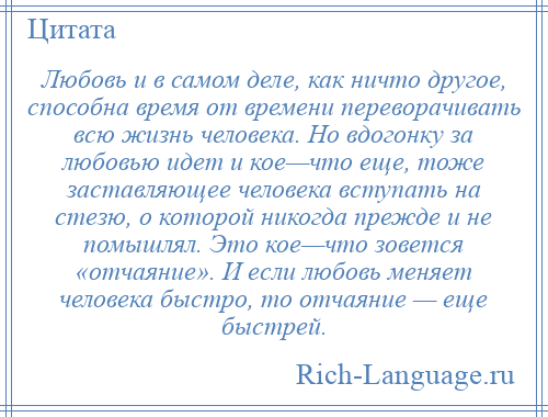 
    Любовь и в самом деле, как ничто другое, способна время от времени переворачивать всю жизнь человека. Но вдогонку за любовью идет и кое—что еще, тоже заставляющее человека вступать на стезю, о которой никогда прежде и не помышлял. Это кое—что зовется «отчаяние». И если любовь меняет человека быстро, то отчаяние — еще быстрей.