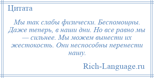 
    Мы так слабы физически. Беспомощны. Даже теперь, в наши дни. Но все равно мы — сильнее. Мы можем вынести их жестокость. Они неспособны перенести нашу.