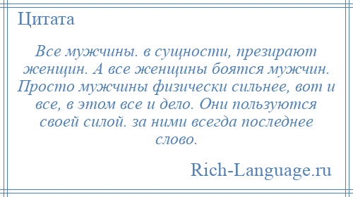 
    Все мужчины. в сущности, презирают женщин. А все женщины боятся мужчин. Просто мужчины физически сильнее, вот и все, в этом все и дело. Они пользуются своей силой. за ними всегда последнее слово.