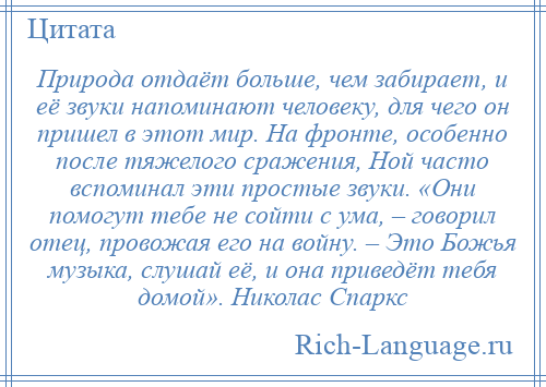 
    Природа отдаёт больше, чем забирает, и её звуки напоминают человеку, для чего он пришел в этот мир. На фронте, особенно после тяжелого сражения, Ной часто вспоминал эти простые звуки. «Они помогут тебе не сойти с ума, – говорил отец, провожая его на войну. – Это Божья музыка, слушай её, и она приведёт тебя домой». Николас Спаркс