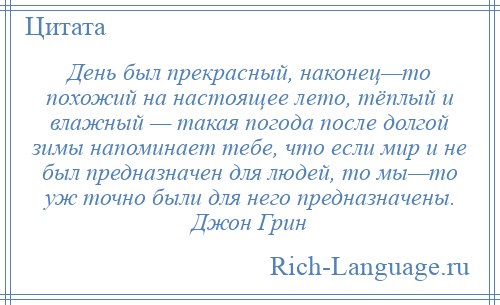 
    День был прекрасный, наконец—то похожий на настоящее лето, тёплый и влажный — такая погода после долгой зимы напоминает тебе, что если мир и не был предназначен для людей, то мы—то уж точно были для него предназначены. Джон Грин