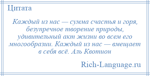 
    Каждый из нас — сумма счастья и горя, безупречное творение природы, удивительный акт жизни во всем его многообразии. Каждый из нас — вмещает в себя всё. Аль Квотион