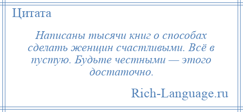 
    Написаны тысячи книг о способах сделать женщин счастливыми. Всё в пустую. Будьте честными — этого достаточно.