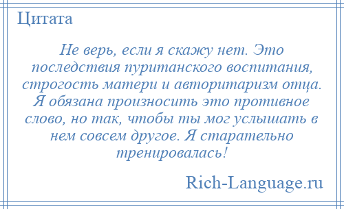 
    Не верь, если я скажу нет. Это последствия пуританского воспитания, строгость матери и авторитаризм отца. Я обязана произносить это противное слово, но так, чтобы ты мог услышать в нем совсем другое. Я старательно тренировалась!