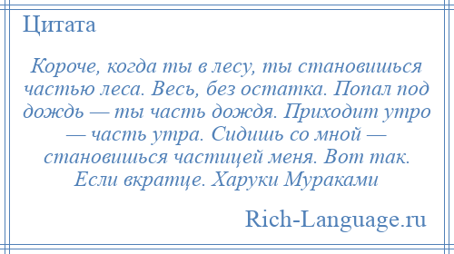 
    Короче, когда ты в лесу, ты становишься частью леса. Весь, без остатка. Попал под дождь — ты часть дождя. Приходит утро — часть утра. Сидишь со мной — становишься частицей меня. Вот так. Если вкратце. Харуки Мураками