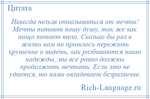 
    Никогда нельзя отказываться от мечты! Мечты питают нашу душу, так же как пища питает тело. Сколько бы раз в жизни нам ни пришлось пережить крушение и видеть, как разбиваются наши надежды, мы все равно должны продолжать мечтать. Если это не удается, то нами овладевает безразличие.