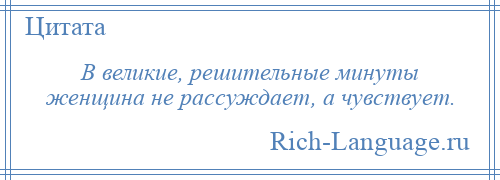 
    В великие, решительные минуты женщина не рассуждает, а чувствует.