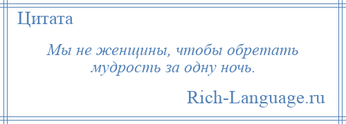 
    Мы не женщины, чтобы обретать мудрость за одну ночь.