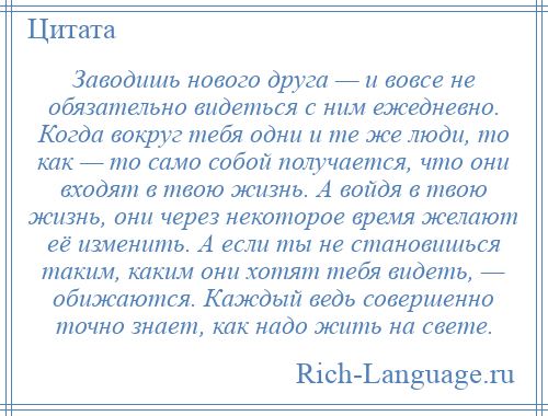 
    Заводишь нового друга — и вовсе не обязательно видеться с ним ежедневно. Когда вокруг тебя одни и те же люди, то как — то само собой получается, что они входят в твою жизнь. А войдя в твою жизнь, они через некоторое время желают её изменить. А если ты не становишься таким, каким они хотят тебя видеть, — обижаются. Каждый ведь совершенно точно знает, как надо жить на свете.