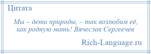 
    Мы – дети природы, – так возлюбим её, как родную мать! Вячеслав Сергеечев