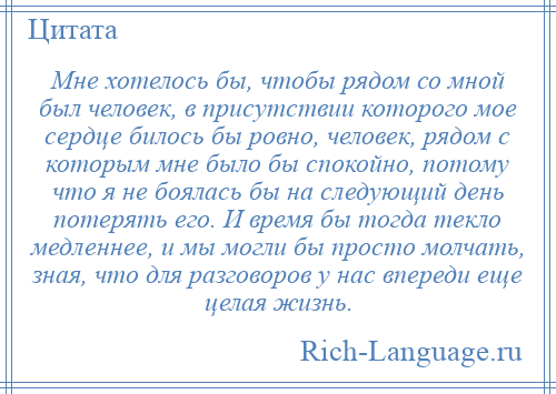 
    Мне хотелось бы, чтобы рядом со мной был человек, в присутствии которого мое сердце билось бы ровно, человек, рядом с которым мне было бы спокойно, потому что я не боялась бы на следующий день потерять его. И время бы тогда текло медленнее, и мы могли бы просто молчать, зная, что для разговоров у нас впереди еще целая жизнь.