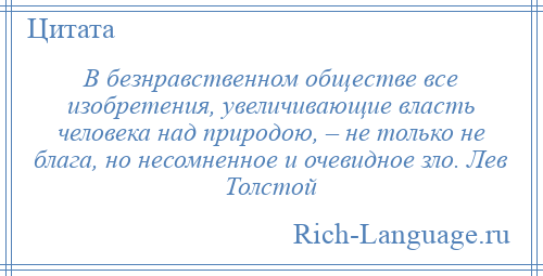
    В безнравственном обществе все изобретения, увеличивающие власть человека над природою, – не только не блага, но несомненное и очевидное зло. Лев Толстой