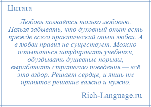 
    Любовь познаётся только любовью. Нельзя забывать, что духовный опыт есть прежде всего практический опыт любви. А в любви правил не существует. Можно попытаться штудировать учебники, обуздывать душевные порывы, выработать стратегию поведения — всё это вздор. Решает сердце, и лишь им принятое решение важно и нужно.