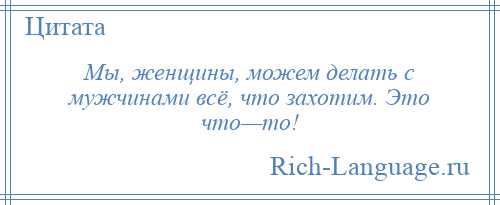 
    Мы, женщины, можем делать с мужчинами всё, что захотим. Это что—то!