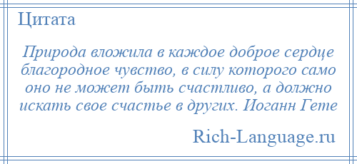 
    Природа вложила в каждое доброе сердце благородное чувство, в силу которого само оно не может быть счастливо, а должно искать свое счастье в других. Иоганн Гете
