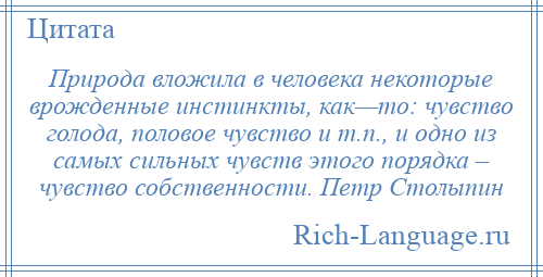 
    Природа вложила в человека некоторые врожденные инстинкты, как—то: чувство голода, половое чувство и т.п., и одно из самых сильных чувств этого порядка – чувство собственности. Петр Столыпин