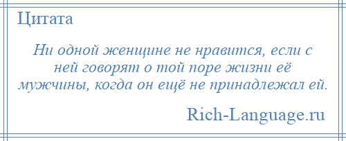 
    Ни одной женщине не нравится, если с ней говорят о той поре жизни её мужчины, когда он ещё не принадлежал ей.